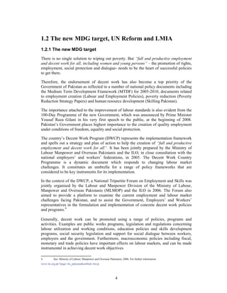 1.2 The new MDG target, UN Reform and LMIA
1.2.1 The new MDG target
There is no single solution to wiping out poverty. But “full and productive employment
and decent work for all, including women and young persons” – the promotion of rights,
employment, social protection and dialogue- needs to be the heart of successful policies
to get there.

Therefore, the endorsement of decent work has also become a top priority of the
Government of Pakistan as reflected in a number of national policy documents including
the Medium Term Development Framework (MTDF) for 2005-2010, documents related
to employment creation (Labour and Employment Policies), poverty reduction (Poverty
Reduction Strategy Papers) and human resource development (Skilling Pakistan).

The importance attached to the improvement of labour standards is also evident from the
100-Day Programme of the new Government, which was announced by Prime Minister
Yousuf Raza Gilani in his very first speech to the public, at the beginning of 2008.
Pakistan’s Government places highest importance to the creation of quality employment
under conditions of freedom, equality and social protection.

The country’s Decent Work Program (DWCP) represents the implementation framework
and spells out a strategy and plan of action to help the creation of “full and productive
employment and decent work for all”. It has been jointly prepared by the Ministry of
Labour Manpower and Overseas Pakistanis and the ILO, in close consultation with the
national employers’ and workers’ federations, in 2005. The Decent Work Country
Programme is a dynamic document which responds to changing labour market
challenges. It constitutes an umbrella for a range of policy frameworks that are
considered to be key instruments for its implementation.

In the context of the DWCP, a National Tripartite Forum on Employment and Skills was
jointly organised by the Labour and Manpower Division of the Ministry of Labour,
Manpower and Overseas Pakistanis (MLMOP) and the ILO in 2006. The Forum also
aimed to provide a platform to examine the current employment and labour market
challenges facing Pakistan, and to assist the Government, Employers’ and Workers’
representatives in the formulation and implementation of concrete decent work policies
and programs.4

Generally, decent work can be promoted using a range of policies, programs and
activities. Examples are public works programs, legislation and regulations concerning
labour utilization and working conditions, education policies and skills development
programs, social security legislation and support for social dialogue between workers,
employers and the government. Furthermore, macroeconomic policies including fiscal,
monetary and trade policies have important effects on labour markets, and can be made
instrumental in achieving decent work objectives.

4        See: Ministry of Labour, Manpower and Overseas Pakistanis, 2006. For further information
www.ilo.org.pk/?page=ilo_pakistan&sublink=dwcp




                                                              4
 