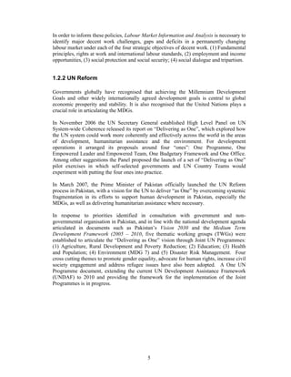 In order to inform these policies, Labour Market Information and Analysis is necessary to
identify major decent work challenges, gaps and deficits in a permanently changing
labour market under each of the four strategic objectives of decent work. (1) Fundamental
principles, rights at work and international labour standards, (2) employment and income
opportunities, (3) social protection and social security; (4) social dialogue and tripartism.


1.2.2 UN Reform

Governments globally have recognised that achieving the Millennium Development
Goals and other widely internationally agreed development goals is central to global
economic prosperity and stability. It is also recognised that the United Nations plays a
crucial role in articulating the MDGs.

In November 2006 the UN Secretary General established High Level Panel on UN
System-wide Coherence released its report on “Delivering as One”, which explored how
the UN system could work more coherently and effectively across the world in the areas
of development, humanitarian assistance and the environment. For development
operations it arranged its proposals around four “ones”: One Programme, One
Empowered Leader and Empowered Team, One Budgetary Framework and One Office.
Among other suggestions the Panel proposed the launch of a set of “Delivering as One”
pilot exercises in which self-selected governments and UN Country Teams would
experiment with putting the four ones into practice.

In March 2007, the Prime Minister of Pakistan officially launched the UN Reform
process in Pakistan, with a vision for the UN to deliver “as One” by overcoming systemic
fragmentation in its efforts to support human development in Pakistan, especially the
MDGs, as well as delivering humanitarian assistance where necessary.

In response to priorities identified in consultation with government and non-
governmental organisation in Pakistan, and in line with the national development agenda
articulated in documents such as Pakistan’s Vision 2030 and the Medium Term
Development Framework (2005 – 2010, five thematic working groups (TWGs) were
established to articulate the “Delivering as One” vision through Joint UN Programmes:
(1) Agriculture, Rural Development and Poverty Reduction; (2) Education; (3) Health
and Population; (4) Environment (MDG 7) and (5) Disaster Risk Management. Four
cross cutting themes to promote gender equality, advocate for human rights, increase civil
society engagement and address refugee issues have also been adopted. A One UN
Programme document, extending the current UN Development Assistance Framework
(UNDAF) to 2010 and providing the framework for the implementation of the Joint
Programmes is in progress.




                                             5
 