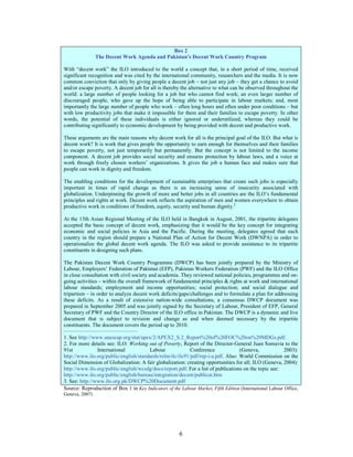 Box 2
                 The Decent Work Agenda and Pakistan’s Decent Work Country Program

With “decent work” the ILO introduced to the world a concept that, in a short period of time, received
significant recognition and was cited by the international community, researchers and the media. It is now
common conviction that only by giving people a decent job – not just any job – they get a chance to avoid
and/or escape poverty. A decent job for all is thereby the alternative to what can be observed throughout the
world: a large number of people looking for a job but who cannot find work; an even larger number of
discouraged people, who gave up the hope of being able to participate in labour markets; and, most
importantly the large number of people who work – often long hours and often under poor conditions – but
with low productivity jobs that make it impossible for them and their families to escape poverty. In other
words, the potential of these individuals is either ignored or underutilized, whereas they could be
contributing significantly to economic development by being provided with decent and productive work.

These arguments are the main reasons why decent work for all is the principal goal of the ILO. But what is
decent work? It is work that gives people the opportunity to earn enough for themselves and their families
to escape poverty, not just temporarily but permanently. But the concept is not limited to the income
component. A decent job provides social security and ensures protection by labour laws, and a voice at
work through freely chosen workers’ organizations. It gives the job a human face and makes sure that
people can work in dignity and freedom.

The enabling conditions for the development of sustainable enterprises that create such jobs is especially
important in times of rapid change as there is an increasing sense of insecurity associated with
globalization. Underpinning the growth of more and better jobs in all countries are the ILO’s fundamental
principles and rights at work. Decent work reflects the aspiration of men and women everywhere to obtain
productive work in conditions of freedom, equity, security and human dignity.2

At the 13th Asian Regional Meeting of the ILO held in Bangkok in August, 2001, the tripartite delegates
accepted the basic concept of decent work, emphasizing that it would be the key concept for integrating
economic and social policies in Asia and the Pacific. During the meeting, delegates agreed that each
country in the region should prepare a National Plan of Action for Decent Work (DWNPA) in order to
operationalize the global decent work agenda. The ILO was asked to provide assistance to its tripartite
constituents in designing such plans.

The Pakistan Decent Work Country Programme (DWCP) has been jointly prepared by the Ministry of
Labour, Employers’ Federation of Pakistan (EFP), Pakistan Workers Federation (PWF) and the ILO Office
in close consultation with civil society and academia. They reviewed national policies, programmes and on-
going activities – within the overall framework of fundamental principles & rights at work and international
labour standards; employment and income opportunities; social protection; and social dialogue and
tripartism – in order to analyze decent work deficits/gaps/challenges and to formulate a plan for addressing
these deficits. As a result of extensive nation-wide consultations, a consensus DWCP document was
prepared in September 2005 and was jointly signed by the Secretary of Labour, President of EFP, General
Secretary of PWF and the Country Director of the ILO office in Pakistan. The DWCP is a dynamic and live
document that is subject to revision and change as and when deemed necessary by the tripartite
constituents. The document covers the period up to 2010.
__________________________________________

1. See http://www.unescap.org/stat/apex/2/APEX2_S.2_Report%20of%20FOC%20on%20MDGs.pdf.
2. For more details see: ILO: Working out of Poverty, Report of the Director-General Juan Somavia to the
91st            International          Labour              Conference              (Geneva,               2003):
http://www.ilo.org/public/english/standards/relm/ilc/ilc91/pdf/rep-i-a.pdf. Also: World Commission on the
Social Dimension of Globalization: A fair globalization: creating opportunities for all; ILO (Geneva, 2004):
http://www.ilo.org/public/english/wcsdg/docs/report.pdf. For a list of publications on the topic see:
http://www.ilo.org/public/english/bureau/integration/decent/publicat.htm
3. See: http://www.ilo.org.pk/DWCP%20Document.pdf
Source: Reproduction of Box 1 in Key Indicators of the Labour Market, Fifth Edition (International Labour Office,
Geneva, 2007)




                                                       6
 
