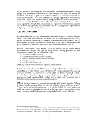 In the process of developing the Joint Programme documents the thematic working
groups have undertaken situation and (SWOT)5 analyses, and conducted priority and
validation workshops as part of its inclusive approach to stimulate ownership and
enhance sustainability. The Ministry of Labour has strongly supported the mainstreaming
of Pakistan’s decent work objectives and the incorporation of its Decent Work Country
Programme into the Joint Programmes. The achievement of full, productive and decent
work, in particular through skills enhancement and capacity development more generally
are key areas highlighted by the government, workers’ and employers’ representatives
and given prominence in the thematic areas.

1.2.3 LMIA in Pakistan

In 2006, the Ministry of Labour Manpower and Overseas Pakistanis established a Labour
Market Information and Analysis Unit which aims to provide up-to-date and timely
Labour Market Information Analysis, based on internationally accepted concepts and key
labour market indicators. The analyses are published in the form of reports and inform
policy makers and stakeholders about labour market changes and trends (Box 3).

Pakistan’s Employment Trends reports, which are produced by the Labour Market
Information and Analysis unit, provide policy makers, training providers and new
entrants to the labour force with information about
        who enters the labour market,
        what occupations and skills are available,
        in which economic sectors can they be found,
        what people earn,
        how many hours they work,
and many of other useful information regarding labour markets.

Unfortunately, it has been very difficult until now to provide a full assessment of labour
demand based on establishment surveys. But efforts are being made to close this data gap
as soon as possible. The identification of labour supply and demand requires the use of a
set of indicators in order to get a picture or diagnoses of a specific labour market
phenomenon. Such indicators ideally include how to tackle policy processes such as
formulation, implementation, monitoring and evaluation.

LMIA is also a necessary tool to monitor labour market achievements regarding “full and
productive employment and decent work for all, including women and young people”.
Without labour market information analysis it will be difficult for policy makers and
politicians, to develop strategies and concrete action plans to overcome persisting labour
market problems, which hinder economic growth and efforts in poverty reduction.




5          A scan of the internal and external environment is an important part of the strategic planning process. Environmental
factors internal to the firm usually can be classified as strengths (S) or weaknesses (W), and those external to the firm can be classified
as opportunities (O) or threats (T). Such an analysis of the strategic environment is referred to as a SWOT analysis.




                                                                    7
 