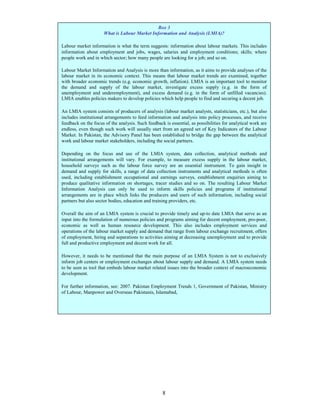 Box 3
                      What is Labour Market Information and Analysis (LMIA)?

Labour market information is what the term suggests: information about labour markets. This includes
information about employment and jobs, wages, salaries and employment conditions; skills; where
people work and in which sector; how many people are looking for a job; and so on.

Labour Market Information and Analysis is more than information, as it aims to provide analyses of the
labour market in its economic context. This means that labour market trends are examined, together
with broader economic trends (e.g. economic growth, inflation). LMIA is an important tool to monitor
the demand and supply of the labour market, investigate excess supply (e.g. in the form of
unemployment and underemployment), and excess demand (e.g. in the form of unfilled vacancies).
LMIA enables policies makers to develop policies which help people to find and securing a decent job.

An LMIA system consists of producers of analysis (labour market analysts, statisticians, etc.), but also
includes institutional arrangements to feed information and analysis into policy processes, and receive
feedback on the focus of the analysis. Such feedback is essential, as possibilities for analytical work are
endless, even though such work will usually start from an agreed set of Key Indicators of the Labour
Market. In Pakistan, the Advisory Panel has been established to bridge the gap between the analytical
work and labour market stakeholders, including the social partners.

Depending on the focus and use of the LMIA system, data collection, analytical methods and
institutional arrangements will vary. For example, to measure excess supply in the labour market,
household surveys such as the labour force survey are an essential instrument. To gain insight in
demand and supply for skills, a range of data collection instruments and analytical methods is often
used, including establishment occupational and earnings surveys, establishment enquiries aiming to
produce qualitative information on shortages, tracer studies and so on. The resulting Labour Market
Information Analysis can only be used to inform skills policies and programs if institutional
arrangements are in place which links the producers and users of such information, including social
partners but also sector bodies, education and training providers, etc.

Overall the aim of an LMIA system is crucial to provide timely and up-to date LMIA that serve as an
input into the formulation of numerous policies and programs aiming for decent employment, pro-poor,
economic as well as human resource development. This also includes employment services and
operations of the labour market supply and demand that range from labour exchange recruitment, offers
of employment, hiring and separations to activities aiming at decreasing unemployment and to provide
full and productive employment and decent work for all.

However, it needs to be mentioned that the main purpose of an LMIA System is not to exclusively
inform job centers or employment exchanges about labour supply and demand. A LMIA system needs
to be seen as tool that embeds labour market related issues into the broader context of macroeconomic
development.

For further information, see: 2007. Pakistan Employment Trends 1, Government of Pakistan, Ministry
of Labour, Manpower and Overseas Pakistanis, Islamabad,




                                                    8
 