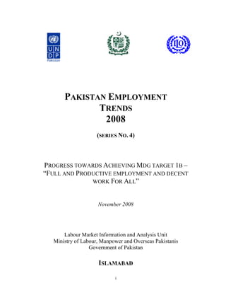 PAKISTAN EMPLOYMENT
             TRENDS
              2008
                    (SERIES NO. 4)



PROGRESS TOWARDS ACHIEVING MDG TARGET 1B –
“FULL AND PRODUCTIVE EMPLOYMENT AND DECENT
              WORK FOR ALL”



                    November 2008




      Labour Market Information and Analysis Unit
  Ministry of Labour, Manpower and Overseas Pakistanis
                 Government of Pakistan

                    ISLAMABAD

                           i
 