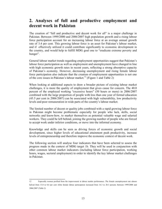 2. Analyses of full and productive employment and
decent work in Pakistan
The creation of “full and productive and decent work for all” is a major challenge in
Pakistan. Between 1999/2000 and 2006/2007 high population growth and a rising labour
force participation account for an increasing labour force at an average annual growth
rate of 3.4 per cent. This growing labour force is an asset for Pakistan’s labour market,
and if effectively utilized it could contribute significantly to economic development in
the country, and would help to fulfill MDG goal one to “eradicate extreme poverty and
hunger”.

General labour market trends regarding employment opportunities suggest that Pakistan’s
labour force participation as well as employment and unemployment have changed in line
with high economic growth rates in recent years, reflecting a strong absorptive capacity
of Pakistan’s economy. However, decreasing unemployment and rising female labour
force participation also indicate that the creation of employment opportunities is not one
of the core issues in Pakistan’s labour market.12 (Figure 1 and Table 2)

When looking at additional aspects to draw a broader picture of existing labour market
challenges, it is more the quality of employment that gives cause for concern. The 40.0
percent of the employed working “excessive hours” (50 hours or more) in 2006/2007
combined with the large proportion of people with less than one year of formal education
(45.5 per cent in 2006/2007) can be associated with high vulnerability, low productivity
levels and poor remuneration in wide parts of the country’s labour market.

The limited number of decent or quality jobs combined with a rapid growing labour force
in Pakistan might become problematic especially for people who lack, skills, social
networks and know-how, to market themselves as potential valuable wage and salaried
workers. They could be left behind, joining the growing number of people who are forced
to accept work under inferior conditions, or move into the informal economy.

Knowledge and skills can be seen as driving forces of economic growth and social
development, since higher levels of educational attainment push productivity, increase
levels of entrepreneurship and therefore improve the economic context of decent work.

The following section will analyse four indicators that have been selected to assess the
progress made in the context of MDG target 1b. They will be used in conjunction with
other common labour market indicators (including labour force participation, working
hours, wages, sectoral employment) in order to identify the key labour market challenges
in Pakistan.




12        Especially women profited from the improvement in labour market performance. The female unemployment rate almost
halved from 15.8 to 8.6 per cent while female labour participation increased from 16.3 to 20.3 percent, between 1999/2000 and
2006/2007 (Table 2)




                                                            13
 