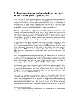 2.1 Employment-to-population ratios for persons aged
15 and over and youth (age 15-24 years)
As an indicator, the employment-to-population ratio provides information on the ability
of an economy to create jobs; it is often more insightful than the unemployment rate
especially in a country like Pakistan, where hardly anyone can afford not to have a job. In
statistical terms the employment-to-population ratio is defined as the proportion of the
working population that is employed. (The youth employment-to-population ratio is the
proportion of the youth population- persons 15-24 years- that is employed).

Although a high overall ratio is typically considered “good”, the indicator alone is not
sufficient to assess all dimensions of decent work or decent work deficits. Employment-
to-population ratios do not provide any information on labour market problems such as
low earnings, underemployment, poor working conditions, or the existence of a large
informal sector. Therefore, the analysis of employment-to-population ratios must be done
in conjunction with other indicators that give more insights of the quality of employment.

In line with a growing labour force participation rate, employment to population ratios
steadily increased over the last decade for the working population aged 15 years and
above, reflecting high population growth as well as the Governments efforts to create
more employment opportunities in the country. Nevertheless, the employment-to-
population ratio (EPR) in Pakistan is relatively low when compared to the rest of the
world, although it has increased by 3.0 percentage points since 1999/2000 (Table 2 and
Table 3).

When comparing with regional estimates, the male EPR in Pakistan for the age group of
15 years and above is close to the average in South Asia in recent years, but the
difference in the female EPR between Pakistan and South Asia is around 22 percentage
points. In comparison with the East Asian female EPR, this gap is more than 50
percentage points for each of the years 2000, 2002, 2004, 2006 and 2007.

Disaggregated, employment-to population ratios in Pakistan reveal major gender biases
in the country’s labour market activities. Although, the gender gap narrowed significantly
by 5.7 percentage points until 2005/2006, the trend seems to have slowed down. In
2006/2007 female employment-to-population ratios were still almost four times lower
than the ones for men in 2006/2007 (Table 4).

For youth, the employment-to-population ratios also increased steadily between
1999/2000 and 2005/2006 but lately the ratios for young females stagnated, which is
perhaps more surprising than the recent decline in the employment-to-population ratio for
young men given the large gaps between the two ratios. This reversing trend in line with
the declining unemployment rates13 for youth is positive, as it reflects the higher
participation of both young males and females (as share of their age group) in education,


13        Since 1999/2000, youth unemployment almost halved from 13.3 to 7.5 per cent in 2006/2007. See: Pakistan Employment
Trends for Youth (Islamabad, MOL, May 2008), chapter 3.4.




                                                            15
 