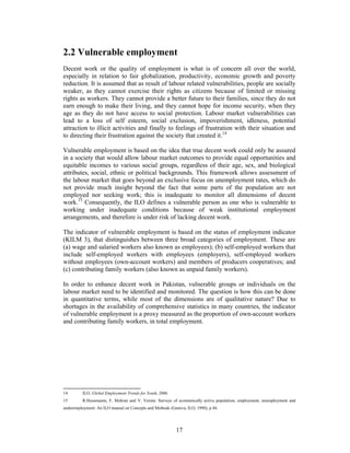 2.2 Vulnerable employment
Decent work or the quality of employment is what is of concern all over the world,
especially in relation to fair globalization, productivity, economic growth and poverty
reduction. It is assumed that as result of labour related vulnerabilities, people are socially
weaker, as they cannot exercise their rights as citizens because of limited or missing
rights as workers. They cannot provide a better future to their families, since they do not
earn enough to make their living, and they cannot hope for income security, when they
age as they do not have access to social protection. Labour market vulnerabilities can
lead to a loss of self esteem, social exclusion, impoverishment, idleness, potential
attraction to illicit activities and finally to feelings of frustration with their situation and
to directing their frustration against the society that created it.14

Vulnerable employment is based on the idea that true decent work could only be assured
in a society that would allow labour market outcomes to provide equal opportunities and
equitable incomes to various social groups, regardless of their age, sex, and biological
attributes, social, ethnic or political backgrounds. This framework allows assessment of
the labour market that goes beyond an exclusive focus on unemployment rates, which do
not provide much insight beyond the fact that some parts of the population are not
employed nor seeking work; this is inadequate to monitor all dimensions of decent
work.15 Consequently, the ILO defines a vulnerable person as one who is vulnerable to
working under inadequate conditions because of weak institutional employment
arrangements, and therefore is under risk of lacking decent work.

The indicator of vulnerable employment is based on the status of employment indicator
(KILM 3), that distinguishes between three broad categories of employment. These are
(a) wage and salaried workers also known as employees); (b) self-employed workers that
include self-employed workers with employees (employers), self-employed workers
without employees (own-account workers) and members of producers cooperatives; and
(c) contributing family workers (also known as unpaid family workers).

In order to enhance decent work in Pakistan, vulnerable groups or individuals on the
labour market need to be identified and monitored. The question is how this can be done
in quantitative terms, while most of the dimensions are of qualitative nature? Due to
shortages in the availability of comprehensive statistics in many countries, the indicator
of vulnerable employment is a proxy measured as the proportion of own-account workers
and contributing family workers, in total employment.




14        ILO, Global Employment Trends for Youth, 2006
15        R.Hussmanns, F. Mehran and V. Verma: Surveys of economically active population, employment, unemployment and
underemployment: An ILO manual on Concepts and Methods (Geneva, ILO, 1990), p 44.




                                                           17
 