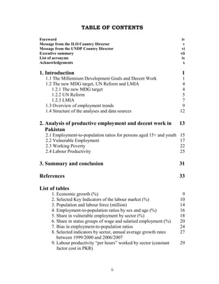 TABLE OF CONTENTS

Foreword                                                                 iv
Message from the ILO Country Director                                     v
Message from the UNDP Country Director                                   vi
Executive summary                                                       vii
List of acronyms                                                         ix
Acknowledgements                                                          x

1. Introduction                                                          1
   1.1 The Millennium Development Goals and Decent Work                  1
   1.2 The new MDG target, UN Reform and LMIA                            4
      1.2.1 The new MDG target                                           4
      1.2.2 UN Reform                                                    5
      1.2.3 LMIA                                                         7
   1.3 Overview of employment trends                                     9
   1.4 Structure of the analyses and data sources                       12

2. Analysis of productive employment and decent work in                 13
   Pakistan
   2.1 Employment-to-population ratios for persons aged 15+ and youth   15
   2.2 Vulnerable Employment                                            17
   2.3 Working Poverty                                                  22
   2.4 Labour Productivity                                              25

3. Summary and conclusion                                               31

References                                                              33

List of tables
      1. Economic growth (%)                                             9
      2. Selected Key Indicators of the labour market (%)               10
      3. Population and labour force (million)                          14
      4. Employment-to-population ratios by sex and age (%)             16
      5. Share in vulnerable employment by sector (%)                   18
      6. Share in status groups of wage and salaried employment (%)     20
      7. Bias in employment-to-population ratios                        24
      8. Selected indicators by sector, annual average growth rates     27
         between 1999/2000 and 2006/2007
      9. Labour productivity “per hours” worked by sector (constant     29
         factor cost in PKR)



                                    ii
 