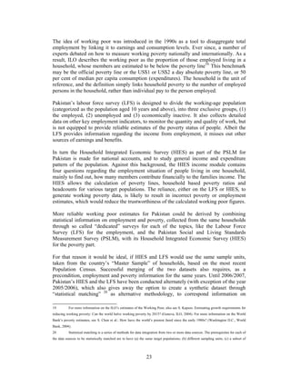 The idea of working poor was introduced in the 1990s as a tool to disaggregate total
employment by linking it to earnings and consumption levels. Ever since, a number of
experts debated on how to measure working poverty nationally and internationally. As a
result, ILO describes the working poor as the proportion of those employed living in a
household, whose members are estimated to be below the poverty line19. This benchmark
may be the official poverty line or the US$1 or US$2 a day absolute poverty line, or 50
per cent of median per capita consumption (expenditures). The household is the unit of
reference, and the definition simply links household poverty to the number of employed
persons in the household, rather than individual pay to the person employed.

Pakistan’s labour force survey (LFS) is designed to divide the working-age population
(categorized as the population aged 10 years and above), into three exclusive groups, (1)
the employed, (2) unemployed and (3) economically inactive. It also collects detailed
data on other key employment indicators, to monitor the quantity and quality of work, but
is not equipped to provide reliable estimates of the poverty status of people. Albeit the
LFS provides information regarding the income from employment, it misses out other
sources of earnings and benefits.

In turn the Household Integrated Economic Survey (HIES) as part of the PSLM for
Pakistan is made for national accounts, and to study general income and expenditure
pattern of the population. Against this background, the HIES income module contains
four questions regarding the employment situation of people living in one household,
mainly to find out, how many members contribute financially to the families income. The
HIES allows the calculation of poverty lines, household based poverty ratios and
headcounts for various target populations. The reliance, either on the LFS or HIES, to
generate working poverty data, is likely to result in incorrect poverty or employment
estimates, which would reduce the trustworthiness of the calculated working poor figures.

More reliable working poor estimates for Pakistan could be derived by combining
statistical information on employment and poverty, collected from the same households
through so called “dedicated” surveys for each of the topics, like the Labour Force
Survey (LFS) for the employment, and the Pakistan Social and Living Standards
Measurement Survey (PSLM), with its Household Integrated Economic Survey (HIES)
for the poverty part.

For that reason it would be ideal, if HIES and LFS would use the same sample units,
taken from the country’s “Master Sample” of households, based on the most recent
Population Census. Successful merging of the two datasets also requires, as a
precondition, employment and poverty information for the same years. Until 2006/2007,
Pakistan’s HIES and the LFS have been conducted alternately (with exception of the year
2005/2006), which also gives away the option to create a synthetic dataset through
“statistical matching” 20 as alternative methodology, to correspond information on

19         For more information on the ILO’s estimates of the Working Poor, also see S. Kapsos: Estimating growth requirements for
reducing working poverty: Can the world halve working poverty by 2015? (Geneva, ILO, 2004). For more information on the World
Bank’s poverty estimates, see S. Chen et al.: How have the world’s poorest fared since the early 1980s? (Washington D.C., World
Bank, 2004).
20         Statistical matching is a series of methods for data integration from two or more data sources. The prerequisites for each of
the data sources to be statistically matched are to have (a) the same target populations; (b) different sampling units; (c) a subset of




                                                                 23
 