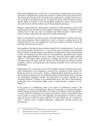 These trends highlight quite well the rise of low productive employment in the country,
and point at widespread low quality jobs created in a number of non-agricultural sectors.
The movement of workers from low productivity employment to industry and services is
not an automatic development process. Its speed and extent reflects both the incentive
and the ability of workers to move toward higher productivity sectors, which are most
often also the once with the modern state of the art production processes.

Pakistan’s high demand for skilled labour, especially in high technology sectors, with
significant economic growth but limited supply of qualified, workers, is reflected in long
working hours for the ones who are employed and skilled enough, to work in these,
sectors, in order to fully utilize the capacities of modern technology.

Figure 6, demonstrates well that in sectors with high proportions of workers with more
than matric education, labour productivity is due to excessive working hours of the
employed still very low. For example, this is the case in finance as well as in wholesale
and retail trade and service sectors25.

Encouraging are the improvements in labour productivity in manufacturing (+2.5 per cent
per year on average) and services (+1.7 per cent per year on average). Like mentioned
before, Pakistan is facing changes in the structure of employment, which are going hand
in hand with shifting away from relatively low-productivity agricultural jobs towards
higher value added industrial or service sector jobs. Such jobs require highly qualified
workers.26. With higher labour productivity in industry and services sectors one could
also expect improved wages, since low incomes are often synonymous with poor working
conditions, a lack of social protection and an absence of benefits such as sick leaves and
paid holidays.

Paradoxically, this is not always the case. For example: Pakistan’s manufacturing sector,
where remuneration of the employees is relatively low compared to other sectors, saw
hardly any increases in real wages27 despite a significant labour productivity growth over
the last decade, pointing at low cost production mainly through cheap labour, as national
and international competitive booster. The deterioration in incomes, regardless of the
increasing efficiency of labour in the manufacturing sector, also shows, that productive
employment does not guarantee higher wages or improvements in quality of work.
(Figure 7)

In the context of a globalizing world, a key factor for productivity growth is the
availability of workers with appropriate skills and investments in modern technologies.
Without inadequate education and skills of the labour force, Pakistan will keep trapped in
a vicious circle of low education, low productivity and low incomes, which makes it hard
for the people to escape poverty. The upgrading and enhancement of skills as well as
improved access to skills for women and men, no matter which age, are a necessity to
enter a virtuous circle of higher productivity, employment, incomes growth, and
development.



25     The finance and service sectors depend highly on new Information and Communication Technology (ICT)
26     Pakistan Employment Trends for Youth (Islamabad, MOL, May 2008)
27     Real wages refer to the employment status group of wage and salaried workers.




                                                           28
 