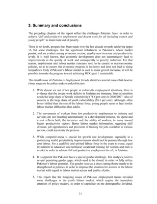 3. Summary and conclusions
The preceding chapters of the report reflect the challenges Pakistan faces, in order to
achieve “full and productive employment and decent work for all including women and
young people” as main route out of poverty.

There is no doubt, progress has been made over the last decade towards achieving target
1b, but some challenges like the significant imbalances in Pakistan’s labour market
persist, and are evident among economic sectors, employment structure and productivity
levels. It is well known, that economic development does not automatically lead to
improvements in the quality of work and consequently to poverty reduction. For that
reason, employment and labour market concerns need to be central to macroeconomic
policies, so as to ensure that economic progress is inclusive and does not lead to rising
inequalities. Only if Pakistan’s labour market is used to make growth inclusive, it will be
possible, to make the progress toward achieving MDG goal 1 sustainable.

This fourth issue of Pakistan’s Employment Trends identifies several issues that deserve
closer attention by policy makers and politicians:

   1. With almost six out of ten people in vulnerable employment situations, there is
      evidence that the decent work deficits in Pakistan are immense. Special attention
      needs the large share of female vulnerability (74.6 per cent) in 2006/2007. Also of
      concern is the large share of youth vulnerability (58.1 per cent). Although, often
      better skilled than the rest of the labour force, young people seem to face similar
      labour market difficulties than adults.

   2. The movements of workers from low productivity employment to industry and
      services are not resulting automatically in a development process. Its speed and
      extent reflects both, the incentive and the ability of workers, to move toward
      higher productivity sectors. Better labour market information, regarding skill
      demand, job opportunities and provision of training for jobs available in various
      sectors, could accelerate the process.

   3. While competitiveness is crucial for growth and development, especially in a
      globalizing world, productivity improvements should not be pursued through low
      cost labour. For a qualified and spirited labour force in the years to come, equal
      investment in education and technical vocational training for women and men is
      needed in order to achieve full and productive employment for all, in Pakistan.

   4. It is apparent that Pakistan faces a special gender challenge. The analyses point to
      several persisting gender gaps, which need to be closed, in order to fully utilize
      Pakistan’s labour potential. The gender issue as a cross cutting theme needs to be
      strengthened in policies, in order to improve the situation for women in the labour
      market with regard to labour market access and quality of jobs.

   5. This report like the foregoing issues of Pakistan employment trends revealed
      some challenges in the youth labour market, which require the immediate
      attention of policy makers, in order to capitalize on the demographic dividend.


                                            31
 
