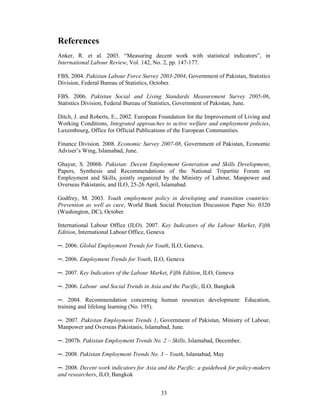 References
Anker, R. et al. 2003. “Measuring decent work with statistical indicators”, in
International Labour Review, Vol. 142, No. 2, pp. 147-177.

FBS. 2004. Pakistan Labour Force Survey 2003-2004, Government of Pakistan, Statistics
Division, Federal Bureau of Statistics, October.

FBS. 2006. Pakistan Social and Living Standards Measurement Survey 2005-06,
Statistics Division, Federal Bureau of Statistics, Government of Pakistan, June.

Ditch, J. and Roberts, E., 2002. European Foundation for the Improvement of Living and
Working Conditions, Integrated approaches to active welfare and employment policies,
Luxembourg, Office for Official Publications of the European Communities.

Finance Division. 2008. Economic Survey 2007-08, Government of Pakistan, Economic
Adviser’s Wing, Islamabad, June.

Ghayur, S. 2006b. Pakistan: Decent Employment Generation and Skills Development,
Papers, Synthesis and Recommendations of the National Tripartite Forum on
Employment and Skills, jointly organized by the Ministry of Labour, Manpower and
Overseas Pakistanis, and ILO, 25-26 April, Islamabad.

Godfrey, M. 2003. Youth employment policy in developing and transition countries:
Prevention as well as cure, World Bank Social Protection Discussion Paper No. 0320
(Washington, DC), October.

International Labour Office (ILO). 2007. Key Indicators of the Labour Market, Fifth
Edition, International Labour Office, Geneva

─. 2006. Global Employment Trends for Youth, ILO, Geneva.

─. 2006. Employment Trends for Youth, ILO, Geneva

─. 2007. Key Indicators of the Labour Market, Fifth Edition, ILO, Geneva

─. 2006. Labour and Social Trends in Asia and the Pacific, ILO, Bangkok

─. 2004. Recommendation concerning human resources development: Education,
training and lifelong learning (No. 195).

─. 2007. Pakistan Employment Trends 1, Government of Pakistan, Ministry of Labour,
Manpower and Overseas Pakistanis, Islamabad, June.

─. 2007b. Pakistan Employment Trends No. 2 – Skills, Islamabad, December.

─. 2008. Pakistan Employment Trends No. 3 – Youth, Islamabad, May

─. 2008. Decent work indicators for Asia and the Pacific: a guidebook for policy-makers
and researchers, ILO, Bangkok


                                          33
 