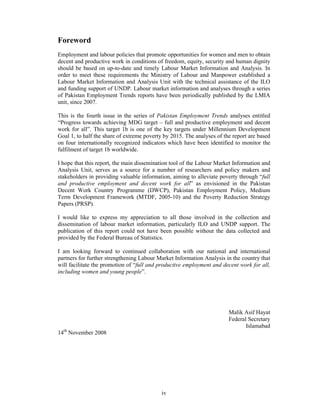 Foreword
Employment and labour policies that promote opportunities for women and men to obtain
decent and productive work in conditions of freedom, equity, security and human dignity
should be based on up-to-date and timely Labour Market Information and Analysis. In
order to meet these requirements the Ministry of Labour and Manpower established a
Labour Market Information and Analysis Unit with the technical assistance of the ILO
and funding support of UNDP. Labour market information and analyses through a series
of Pakistan Employment Trends reports have been periodically published by the LMIA
unit, since 2007.

This is the fourth issue in the series of Pakistan Employment Trends analyses entitled
“Progress towards achieving MDG target – full and productive employment and decent
work for all”. This target 1b is one of the key targets under Millennium Development
Goal 1, to half the share of extreme poverty by 2015. The analyses of the report are based
on four internationally recognized indicators which have been identified to monitor the
fulfilment of target 1b worldwide.

I hope that this report, the main dissemination tool of the Labour Market Information and
Analysis Unit, serves as a source for a number of researchers and policy makers and
stakeholders in providing valuable information, aiming to alleviate poverty through “full
and productive employment and decent work for all” as envisioned in the Pakistan
Decent Work Country Programme (DWCP), Pakistan Employment Policy, Medium
Term Development Framework (MTDF, 2005-10) and the Poverty Reduction Strategy
Papers (PRSP).

I would like to express my appreciation to all those involved in the collection and
dissemination of labour market information, particularly ILO and UNDP support. The
publication of this report could not have been possible without the data collected and
provided by the Federal Bureau of Statistics.

I am looking forward to continued collaboration with our national and international
partners for further strengthening Labour Market Information Analysis in the country that
will facilitate the promotion of “full and productive employment and decent work for all,
including women and young people”.




                                                                        Malik Asif Hayat
                                                                        Federal Secretary
                                                                               Islamabad
14th November 2008




                                           iv
 