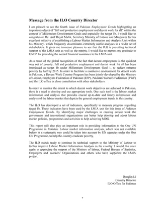 Message from the ILO Country Director
I am pleased to see the fourth issue of Pakistan Employment Trends highlighting an
important subject of “full and productive employment and decent work for all” within the
context of Millennium Development Goals and especially the target 1b. I would like to
congratulate Mr. Asif Hayat Malik, Secretary Ministry of Labour and Manpower for his
excellent initiative of establishing a Labour Market Information and Analysis Unit within
his Ministry, which frequently disseminates extremely useful analyses to a wider set of
stakeholders. It gives me immense pleasure to see that the ILO is providing technical
support to the LMIA unit as well as the reports. I would like to express my gratitude to
UNDP for providing the needed financial assistance to the LMIA unit.

As a result of the global recognition of the fact that decent employment is the quickest
way out of poverty, full and productive employment and decent work for all has been
introduced as target 1b under Millennium Development Goal 1, to reduce extreme
poverty by half by 2015. In order to facilitate a conducive environment for decent work
in Pakistan, a Decent Work Country Program has been jointly developed by the Ministry
of Labour, Employers Federation of Pakistan (EFP), Pakistan Workers Federation (PWF)
and the ILO office in close consultation with other stakeholders.

In order to monitor the extent to which decent work objectives are achieved in Pakistan,
there is a need to develop and use appropriate tools. One such tool is the labour market
information and analysis that provides crucial up-to-date and timely information and
analysis of the labour market that depicts the general employment trends in the country.

The ILO has developed a set of indicators, specifically to measure progress regarding
target 1b. These indicators have been used by the LMIA unit for this issue of Pakistan
Employment Trends. By identifying major challenges in creating decent work the
government and international organizations can better help develop and adopt labour
market policies, programmes and activities to help achieving MDG.

This report will also play an important role in providing information to the One UN
Programme in Pakistan. Labour market information analysis, which was not available
before in a systematic way could be taken into account by UN agencies under the One
UN Programme, to help the country eradicate poverty.

The ILO stands ready to continue its technical support to the Ministry of Labour to
further improve Labour Market Information Analysis in the country. I would like once
again to appreciate the support of the Ministry of labour, Federal Bureau of Statistics,
Employers and Workers’ Organizations and others who have supported the LMIA
project.




                                                                             Donglin Li
                                                                      Country Director
                                                                 ILO Office for Pakistan



                                           v
 