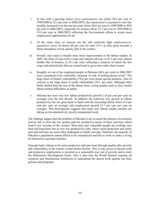 i.   In line with a growing labour force participation rate (from 50.4 per cent in
        1999/2000 to 52.5 per cent in 2006/2007), the employment to population ratio has
        steadily increased over the last ten years (from 46.8 per cent in 1999/2000 to 49.8
        per cent in 2006/2007), especially for women, (from 13.7 per cent in 1999/2000 to
        19.4 per cent in 2006/2007) reflecting the Governments efforts to create more
        employment opportunities for all.

 ii.    At the same time, of concern are the still relatively high employment-to-
        population ratios of almost 80 per cent for men (15+) as they point towards a
        likely abundance of low quality jobs in the country.

 iii.   Overall, men seem to benefit more from improvements in the labour market. In
        2007, the share of men with a wage and salaried job was, at 41.5 per cent, almost
        double that of females, at 25.1 per cent, reflecting a situation in which the few
        wage and salaried jobs that are created tend to go to men rather than women.

 iv.    Roughly six out of ten employed people in Pakistan (60.6 per cent) in 2006/2007
        were considered to be vulnerable, meaning “at risk of lacking decent work”. The
        large share of female vulnerability (74.6 per cent) needs special attention. Also of
        concern is the large share of youth vulnerability (58.1 per cent). Although often
        better skilled than the rest of the labour force, young people seem to face similar
        labour market difficulties as adults.

  v.    Pakistan has seen very low labour productivity growth (1.8 per cent per year on
        average) over the last decade. In addition the relatively low growth in labour
        productivity has not gone hand in hand with the increasing labour force (3.4 per
        cent per year on average) and employment growth (3.7 per cent per year on
        average). This development suggests that many new labour market entrants are
        taking on low-productivity, poorly remunerated work.

The findings suggest that the problem in Pakistan is not so much the absence of economic
activity but is more the low quality and low productive nature of these activities which
lead to low incomes in the country. Most poor and vulnerable people are working very
hard and long hours but in very low productivity jobs, where social protection and safety
nets and networks are most often inadequate or totally missing. Therefore, the majority of
Pakistan’s population cannot afford to be unemployed and has to work to make a living
for themselves and their families.

If people had a chance to be more productive and earn more through quality jobs, poverty
and vulnerability in the country would further decline. This is why access to decent work
and productive employment is essential as a sustainable way out of poverty and to meet
the Millennium Development Goals. This is also why the World Summit requests all
countries and international institutions to mainstream the decent work agenda into their
policies and programs.




                                            viii
 