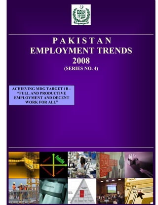 PAKISTAN
       EMPLOYMENT TRENDS
              2008
                      (SERIES NO. 4)



ACHIEVING MDG TARGET 1B –
  “FULL AND PRODUCTIVE
 EMPLOYMENT AND DECENT
     WORK FOR ALL”




                            1
 