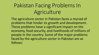Pakistan Facing Problems In
Agriculture
The agriculture sector in Pakistan faces a myriad of
problems that hinder its growth and development.
These problems have a significant impact on the
economy, food security, and livelihoods of millions of
people in the country. Some of the major problems
faced by the agriculture sector in Pakistan are as
follows:
 