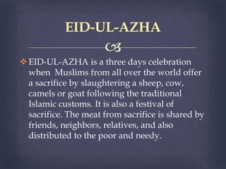
EID-UL-AZHA is a three days celebration
when Muslims from all over the world offer
a sacrifice by slaughtering a sheep, cow,
camels or goat following the traditional
Islamic customs. It is also a festival of
sacrifice. The meat from sacrifice is shared by
friends, neighbors, relatives, and also
distributed to the poor and needy.
EID-UL-AZHA
 