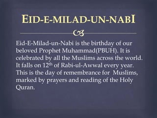 
Eid-E-Milad-un-Nabi is the birthday of our
beloved Prophet Muhammad(PBUH). It is
celebrated by all the Muslims across the world.
It falls on 12th of Rabi-ul-Awwal every year.
This is the day of remembrance for Muslims,
marked by prayers and reading of the Holy
Quran.
EID-E-MILAD-UN-NABI
 