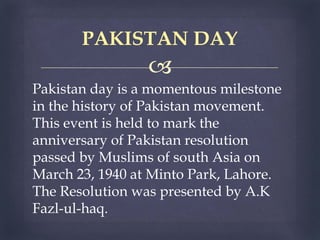 
Pakistan day is a momentous milestone
in the history of Pakistan movement.
This event is held to mark the
anniversary of Pakistan resolution
passed by Muslims of south Asia on
March 23, 1940 at Minto Park, Lahore.
The Resolution was presented by A.K
Fazl-ul-haq.
PAKISTAN DAY
 