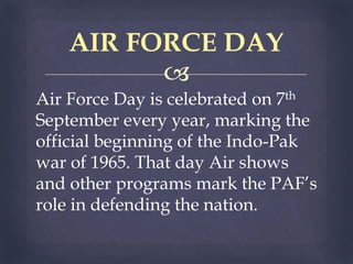 
Air Force Day is celebrated on 7th
September every year, marking the
official beginning of the Indo-Pak
war of 1965. That day Air shows
and other programs mark the PAF’s
role in defending the nation.
AIR FORCE DAY
 