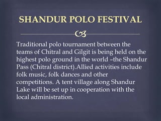 
Traditional polo tournament between the
teams of Chitral and Gilgit is being held on the
highest polo ground in the world –the Shandur
Pass (Chitral district).Allied activities include
folk music, folk dances and other
competitions. A tent village along Shandur
Lake will be set up in cooperation with the
local administration.
SHANDUR POLO FESTIVAL
 