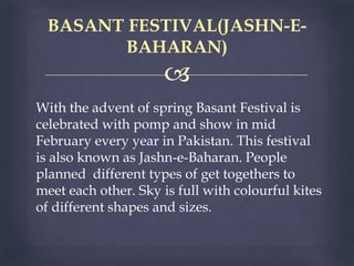 
With the advent of spring Basant Festival is
celebrated with pomp and show in mid
February every year in Pakistan. This festival
is also known as Jashn-e-Baharan. People
planned different types of get togethers to
meet each other. Sky is full with colourful kites
of different shapes and sizes.
BASANT FESTIVAL(JASHN-E-
BAHARAN)
 