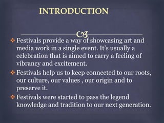 Festivals provide a way of showcasing art and
media work in a single event. It’s usually a
celebration that is aimed to carry a feeling of
vibrancy and excitement.
Festivals help us to keep connected to our roots,
our culture, our values , our origin and to
preserve it.
Festivals were started to pass the legend
knowledge and tradition to our next generation.
INTRODUCTION
 