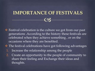 
 Festival celebration is the culture we got from our past
generations .According to the history these festivals are
celebrated when they achieve something , or on the
occasions where they are benefited.
 The festival celebrations have got following advantages
1. Increase the relationship among the people
2. Create an opportunity to the people of community to
share their feeling and Exchange their ideas and
thoughts.
IMPORTANCE OF FESTIVALS
 