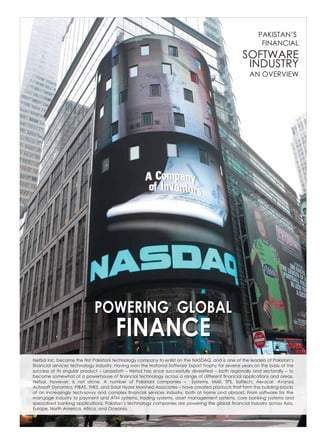PAKISTAN’S
                                                                                                            FINANCIAL
                                                                                                    SOFTWARE
                                                                                                     INDUSTRY
                                                                                                       AN OVERVIEW




                             POWERING GLOBAL
                                       FINANCE
NetSol Inc. became the first Pakistani technology company to enlist on the NASDAQ, and is one of the leaders of Pakistan’s
financial services technology industry. Having won the National Software Export Trophy for several years on the basis of the
success of its singular product – LeaseSoft – Netsol has since successfully diversified – both regionally and sectorally – to
become somewhat of a powerhouse of financial technology across a range of different financial applications and areas.
Netsol, however, is not alone. A number of Pakistani companies – Systems, Mixit, TPS, Softech, Aerocar, Avanza,
Autosoft Dynamics, PIBAS, THKS, and Sidat Hyder Morshed Associates – have created products that form the building-blocks
of an increasingly tech-savvy and complex financial services industry, both at home and abroad. From software for the
mortgage industry to payment and ATM systems, trading systems, asset management systems, core banking systems and
specialised banking applications, Pakistan’s technology companies are powering the global financial industry across Asia,
Europe, North America, Africa, and Oceania.
 