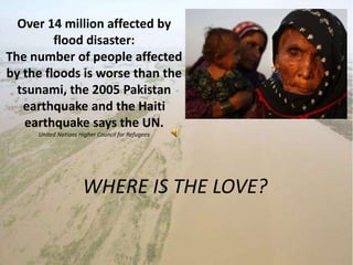 Over 14 million affected by flood disaster:The number of people affected by the floods is worse than the tsunami, the 2005 Pakistan earthquake and the Haiti earthquake says the UN.United Nations Higher Council for Refugees WHERE IS THE LOVE? 
