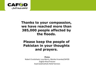 Thanks to your compassion,
we have reached more than
385,000 people affected by
        the floods.

 Please keep the people of
 Pakistan in your thoughts
       and prayers.

                          Photos
 Robert Cruickshank, Lucy Morris, Monika Vrsanska/CAFOD
                   Eoghan Rice/Trócaire
             Asad Zaidi/Catholic Relief Services
 