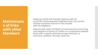 Maintenanc
e of links
with other
Members
 Keeping cordial and friendly relations with all
countries means peaceful neighborhood; one cannot
achieve economic revival if it has trouble
with its neighbors.
 elations with other members of international community,
and adoption of policy of conflict or co-operation towards
them with a view to promote its own interests i.e.
economic, political, security, social etc.
 