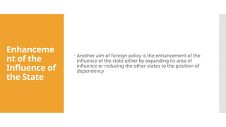 Enhanceme
nt of the
Influence of
the State
 Another aim of foreign policy is the enhancement of the
influence of the state either by expanding its area of
influence or reducing the other states to the position of
dependency
 