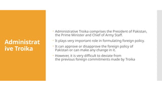 Administrat
ive Troika
 Administrative Troika comprises the President of Pakistan,
the Prime Minister and Chief of Army Staff.
 It plays very important role in formulating foreign policy.
 It can approve or disapprove the foreign policy of
Pakistan or can make any change in it.
 However, it is very difficult to deviate from
the previous foreign commitments made by Troika
 