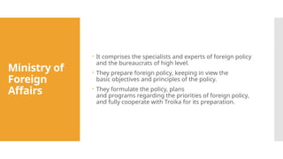 Ministry of
Foreign
Affairs
 It comprises the specialists and experts of foreign policy
and the bureaucrats of high level.
 They prepare foreign policy, keeping in view the
basic objectives and principles of the policy.
 They formulate the policy, plans
and programs regarding the priorities of foreign policy,
and fully cooperate with Troika for its preparation.
 