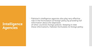Intelligence
Agencies
 Pakistan’s intelligence agencies also play very effective
role in the formulation of foreign policy by providing full
information about the objectives
of other countries foreign policies. Keeping in view
these information’s, Pakistan formulates its foreign policy.
 