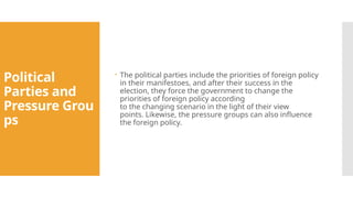 Political
Parties and
Pressure Grou
ps
 The political parties include the priorities of foreign policy
in their manifestoes, and after their success in the
election, they force the government to change the
priorities of foreign policy according
to the changing scenario in the light of their view
points. Likewise, the pressure groups can also influence
the foreign policy.
 