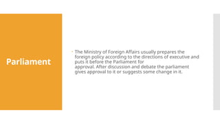 Parliament
 The Ministry of Foreign Affairs usually prepares the
foreign policy according to the directions of executive and
puts it before the Parliament for
approval. After discussion and debate the parliament
gives approval to it or suggests some change in it.
 