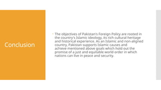 Conclusion
 The objectives of Pakistan's Foreign Policy are rooted in
the country's Islamic ideology, its rich cultural heritage
and historical experience. As an Islamic and non-aligned
country, Pakistan supports Islamic causes and
achieve mentioned above goals which hold out the
promise of a just and equitable world order in which
nations can live in peace and security.
 