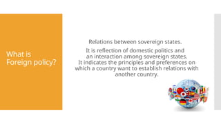 What is
Foreign policy?
Relations between sovereign states.
It is reflection of domestic politics and
an interaction among sovereign states.
It indicates the principles and preferences on
which a country want to establish relations with
another country.
 