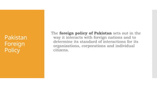 Pakistan
Foreign
Policy
The foreign policy of Pakistan sets out in the
way it interacts with foreign nations and to
determine its standard of interactions for its
organizations, corporations and individual
citizens.
 