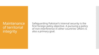 Maintenance
of territorial
integrity
Safeguarding Pakistan’s internal security is the
first foreign policy objective. A pursuing a policy
of non-interference in other countries’ affairs is
also a primary goal.
 