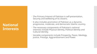 National
Interests
 The Primary Interest of Pakistan is self-presentation,
Security and wellbeing of its citizens.
 It also includes promotion of Pakistan as a dynamic,
progressive, moderate, and democratic Islamic country.
 The necessary components of Pakistan's national
interests include Physical identity, Political identity and
Cultural identity.
 Variable components include Prosperity, Peace, Ideology,
Justice, Prestige, Aggrandizement and Power.
 