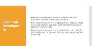 Economic
Developme
nt
 Economic development means increase in national
income or increase in Per-Capita Income
 Economic development is the process that not only effect
economic relations but also social, political and cultural
relations of the Society.
 Economic development is an attack on the chief evils of
the world today i.e. disease, illiteracy, unemployment and
inequality".
 