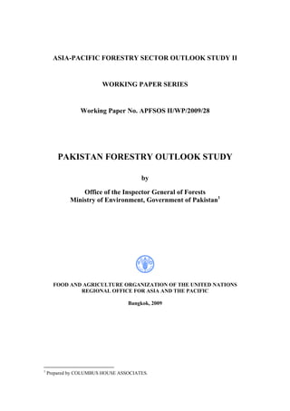 ASIA-PACIFIC FORESTRY SECTOR OUTLOOK STUDY II
WORKING PAPER SERIES
Working Paper No. APFSOS II/WP/2009/28
PAKISTAN FORESTRY OUTLOOK STUDY
by
Office of the Inspector General of Forests
Ministry of Environment, Government of Pakistan1
FOOD AND AGRICULTURE ORGANIZATION OF THE UNITED NATIONS
REGIONAL OFFICE FOR ASIA AND THE PACIFIC
Bangkok, 2009
1
Prepared by COLUMBUS HOUSE ASSOCIATES.
 