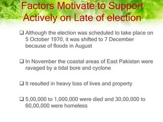 Factors Motivate to Support
Actively on Late of election
 Although the election was scheduled to take place on
5 October 1970, it was shifted to 7 December
because of floods in August
 In November the coastal areas of East Pakistan were
ravaged by a tidal bore and cyclone
 It resulted in heavy loss of lives and property
 5,00,000 to 1,000,000 were died and 30,00,000 to
60,00,000 were homeless
 