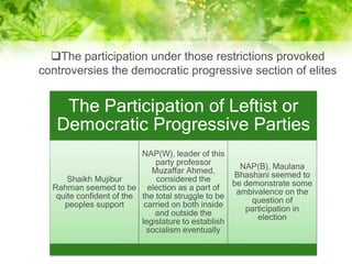 The Participation of Leftist or
Democratic Progressive Parties
Shaikh Mujibur
Rahman seemed to be
quite confident of the
peoples support
NAP(W), leader of this
party professor
Muzaffar Ahmed,
considered the
election as a part of
the total struggle to be
carried on both inside
and outside the
legislature to establish
socialism eventually
NAP(B), Maulana
Bhashani seemed to
be demonstrate some
ambivalence on the
question of
participation in
election
The participation under those restrictions provoked
controversies the democratic progressive section of elites
 