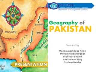 Geography of
PAKISTAN
PRESENTATION
Presented by
Muhammad Ayaz Khan
Muhammad Shafqaat
Shehryar Shahid
Ahtisham ul Haq
Ghulam Haider
Department of Management Sciences
 