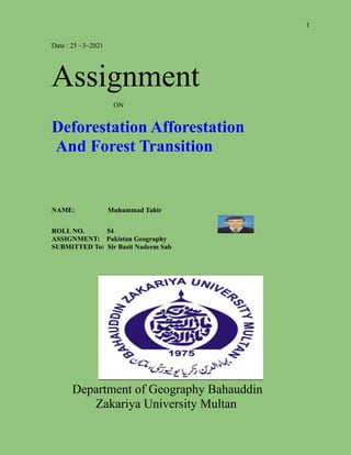 1
Date : 25 ~3~2021
Assignment
ON
Deforestation Afforestation
And Forest Transition
NAME: Muhammad Tahir
ROLL NO. 54
ASSIGNMENT: Pakistan Geography
SUBMITTED To: Sir Basit Nadeem Sab
Department of Geography Bahauddin
Zakariya University Multan
 
