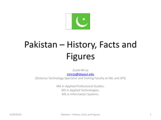 Pakistan – History, Facts and Figures Zoaib Mirza zmirza@depaul.edu (Distance Technology Specialist and Visiting Faculty at SNL and SPS) MA in Applied Professional Studies. MS in Applied Technologies. MS in Information Systems. 4/20/2010 Pakistan – History, Facts and Figures 1 