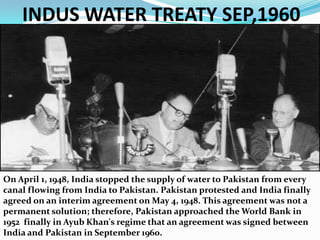 INDUS WATER TREATY SEP,1960On April 1, 1948, India stopped the supply of water to Pakistan from every canal flowing from India to Pakistan. Pakistan protested and India finally agreed on an interim agreement on May 4, 1948. This agreement was not a permanent solution; therefore, Pakistan approached the World Bank in 1952  finally in Ayub Khan's regime that an agreement was signed between India and Pakistan in September 1960. 